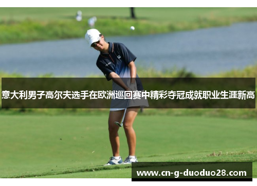 意大利男子高尔夫选手在欧洲巡回赛中精彩夺冠成就职业生涯新高