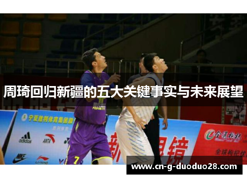 周琦回归新疆的五大关键事实与未来展望 周琦回归新疆的五大关键事实与未来展望