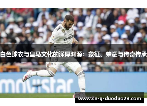 白色球衣与皇马文化的深厚渊源：象征、荣耀与传奇传承