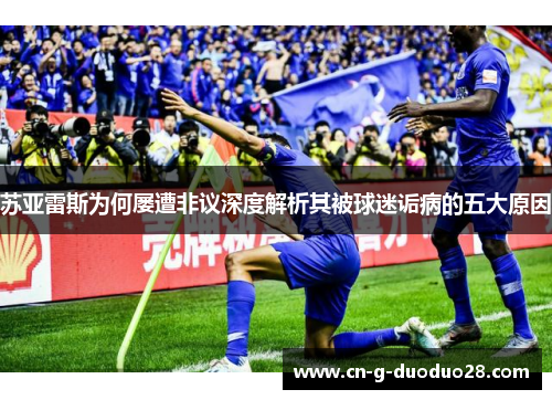 苏亚雷斯为何屡遭非议深度解析其被球迷诟病的五大原因 苏亚雷斯为何屡遭非议深度解析其被球迷诟病的五大原因