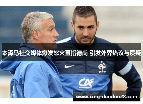 本泽马社交媒体爆发怒火直指德尚 引发外界热议与质疑