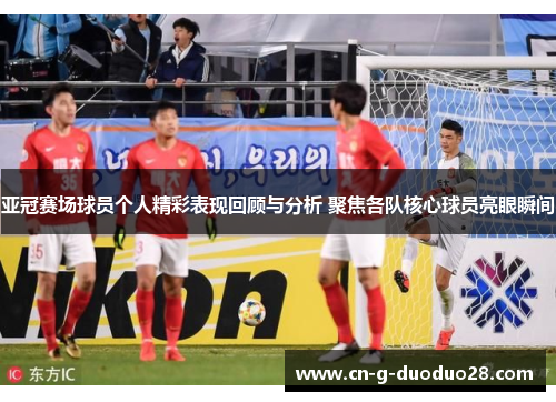 亚冠赛场球员个人精彩表现回顾与分析 聚焦各队核心球员亮眼瞬间