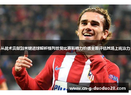 从战术贡献到关键进球解析格列兹曼比赛影响力价值全面评估其场上统治力