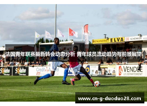 法国青年联赛最新转会动态分析 青年球员流动趋势与前景展望