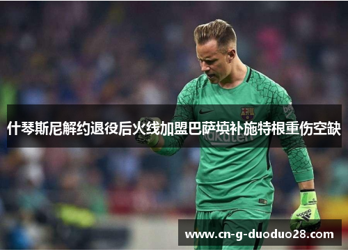 什琴斯尼解约退役后火线加盟巴萨填补施特根重伤空缺