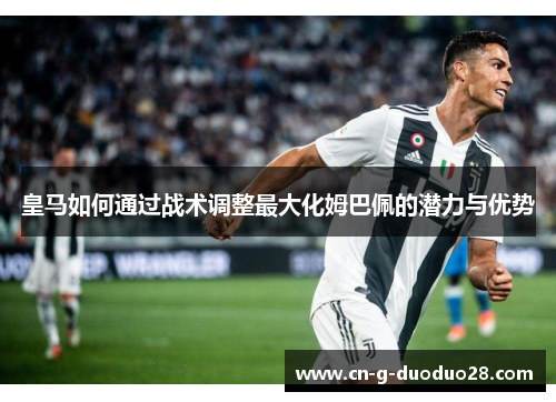 皇马如何通过战术调整最大化姆巴佩的潜力与优势